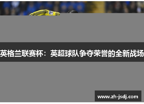 英格兰联赛杯：英超球队争夺荣誉的全新战场